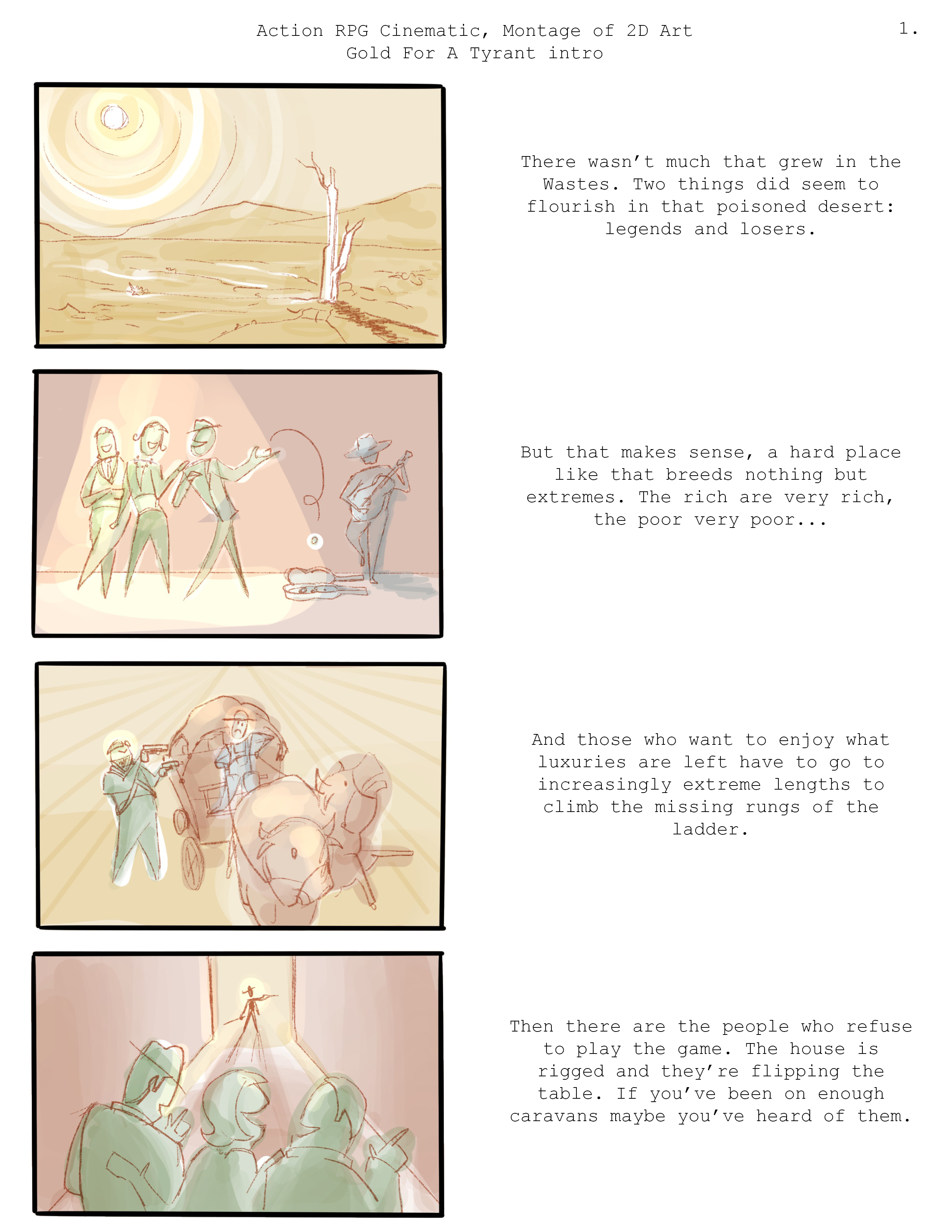 Title of document: Action RPG Cinematic, Montage of 2D Art, Gold For A Tyrant intro. A series of images on the left with voiceover narration on the right. PLATE ONE description:  A barren, yellow-skied desert, weathered rock and packed dirt making little room for the scrub that's managed to push its way up.   Plate one VOICEOVER: There wasn&rsquo;t much that grew in the Wastes. Two things did seem to flourish in that poisoned desert: legends and losers. PLATE TWO description:  A group of richly-dressed people laughing together as they walk past someone in worn clothes playing an instrument. A poker chip is flipped from the hand of one of the group to the mostly empty instrument case in front of the musician. Plate two VOICEOVER: But that makes sense, a hard place like that breeds nothing but extremes. The rich are very rich, the poor very poor... PLATE THREE description:  A group of raiders in intimidating but cobbled-together armor holding up a caravan, weapons drawn. Plate three VOICEOVER: And those who want to enjoy what luxuries are left have to go to increasingly extreme lengths to climb the missing rungs of the ladder. PLATE FOUR description:   A group of richly dressed people in the foreground walking down the street, a silhouetted figure holding a rapier ready in the background. Plate four VOICEOVER: Then there are the people who refuse to play the game. The house is rigged and they&rsquo;re flipping the table. If you&rsquo;ve been on enough caravans maybe you&rsquo;ve heard of them. 