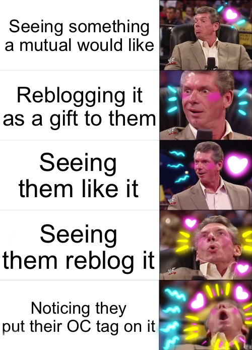 The five-part Vince McMahon reaction meme, which has been drawn over to add blush to his cheeks and increasingly frantic hearts and squiggles as his excitement increases. The five sections are: seeing something a mutual would like, reblogging it as a gift to them, seeing them like it, seeing them reblog it, and noticing they put their OC tag on it.